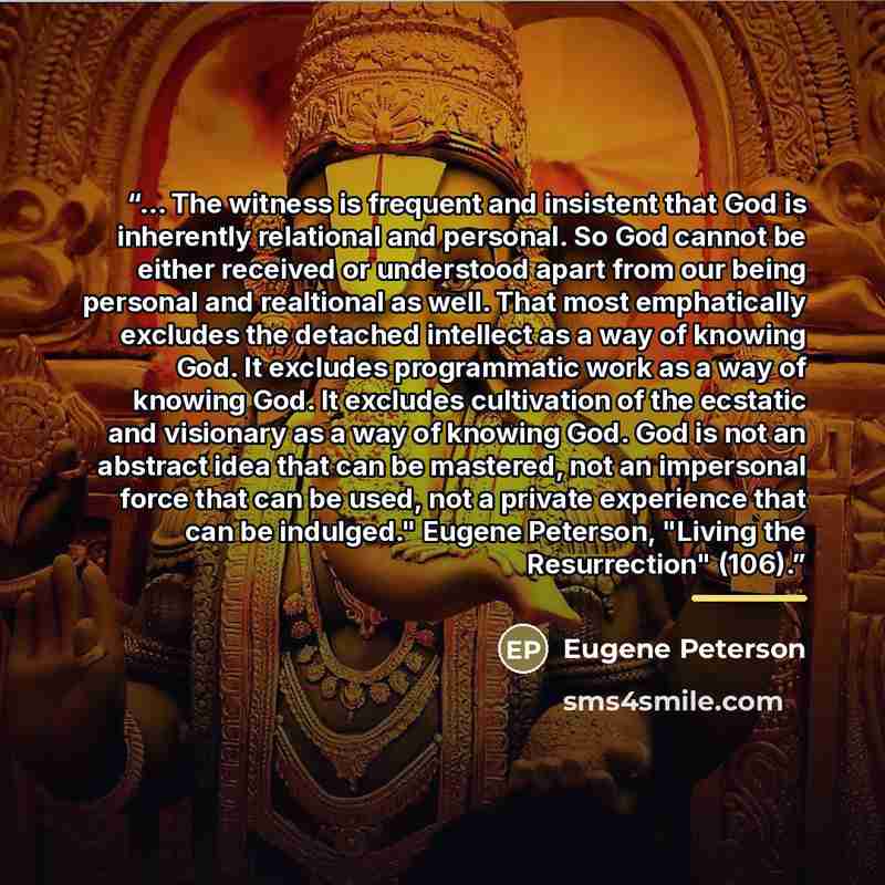 “... The witness is frequent and insistent that God is inherently relational and personal. So God cannot be either received or understood apart from our being personal and realtional as well. That most emphatically excludes the detached intellect as a way of knowing God. It excludes programmatic…” quote by Eugene Peterson