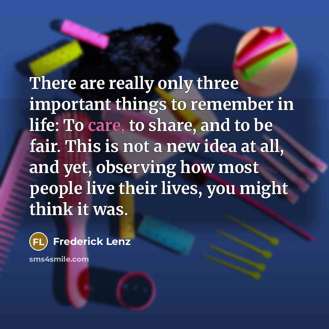 “There are really only three important things to remember in life: To care, to share, and to be fair. This is not a new idea at all, and yet, observing how most people live their lives, you might think it was.” quote by Frederick Lenz