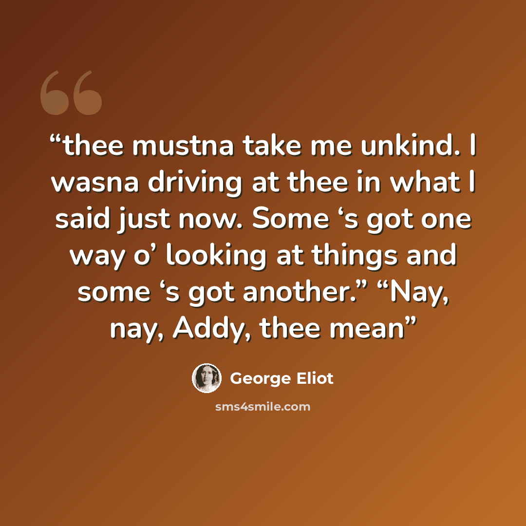 “thee mustna take me unkind. I wasna driving at thee in what I said just now. Some ‘s got one way o’ looking at things and some ‘s got another.” “Nay, nay, Addy, thee mean” quote by George Eliot