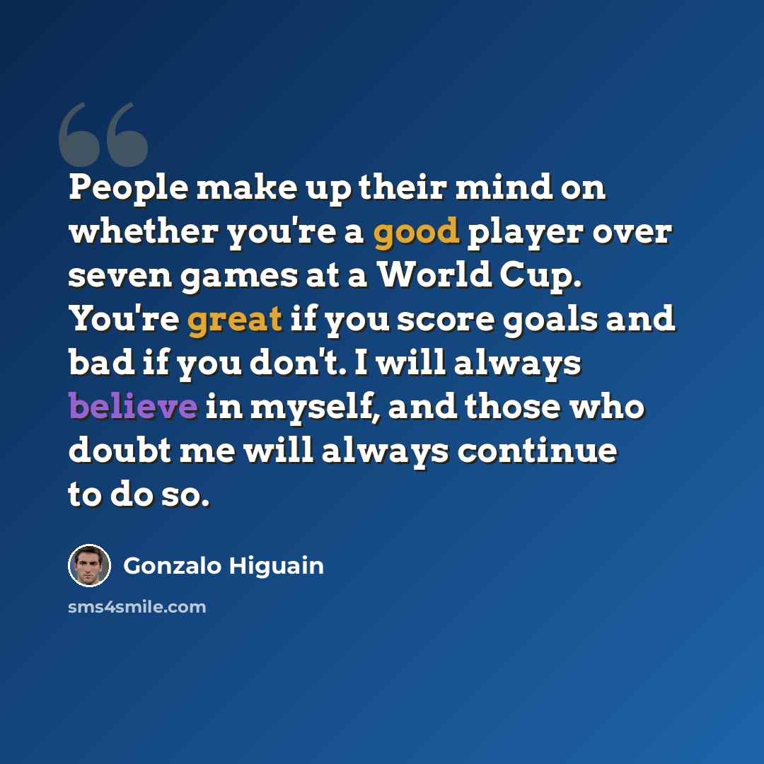 “People make up their mind on whether you're a good player over seven games at a World Cup. You're great if you score goals and bad if you don't. I will always believe in myself, and those who doubt me will always continue to do so.” quote by Gonzalo Higuain