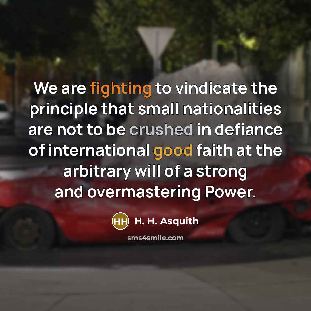 “We are fighting to vindicate the principle that small nationalities are not to be crushed in defiance of international good faith at the arbitrary will of a strong and overmastering Power.” quote by H. H. Asquith