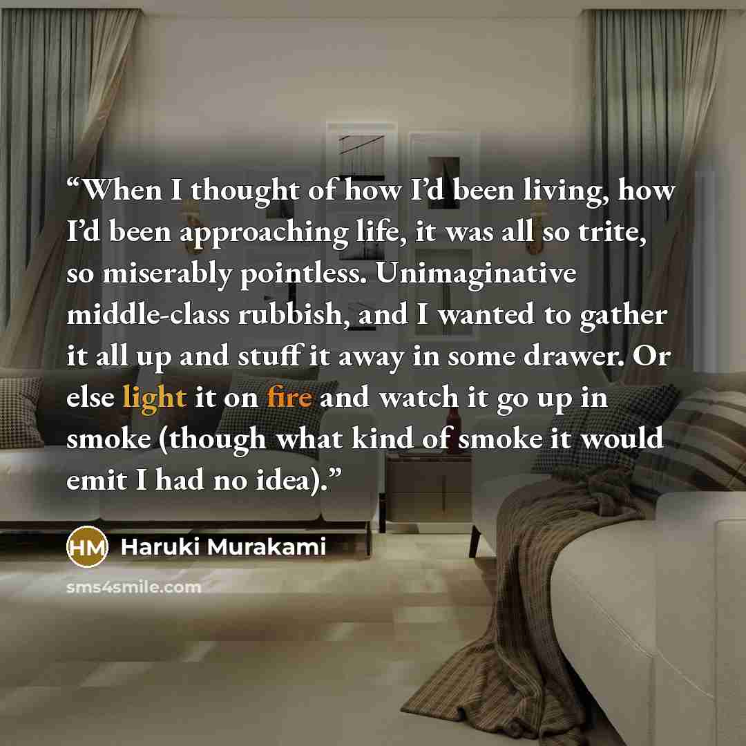 “When I thought of how I’d been living, how I’d been approaching life, it was all so trite, so miserably pointless. Unimaginative middle-class rubbish, and I wanted to gather it all up and stuff it away in some drawer. Or else light it on fire and watch it go up in smoke (though what kind of smoke…” quote by Haruki Murakami