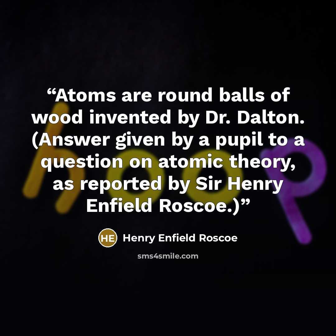 “Atoms are round balls of wood invented by Dr. Dalton. (Answer given by a pupil to a question on atomic theory, as reported by Sir Henry Enfield Roscoe.)” quote by Henry Enfield Roscoe