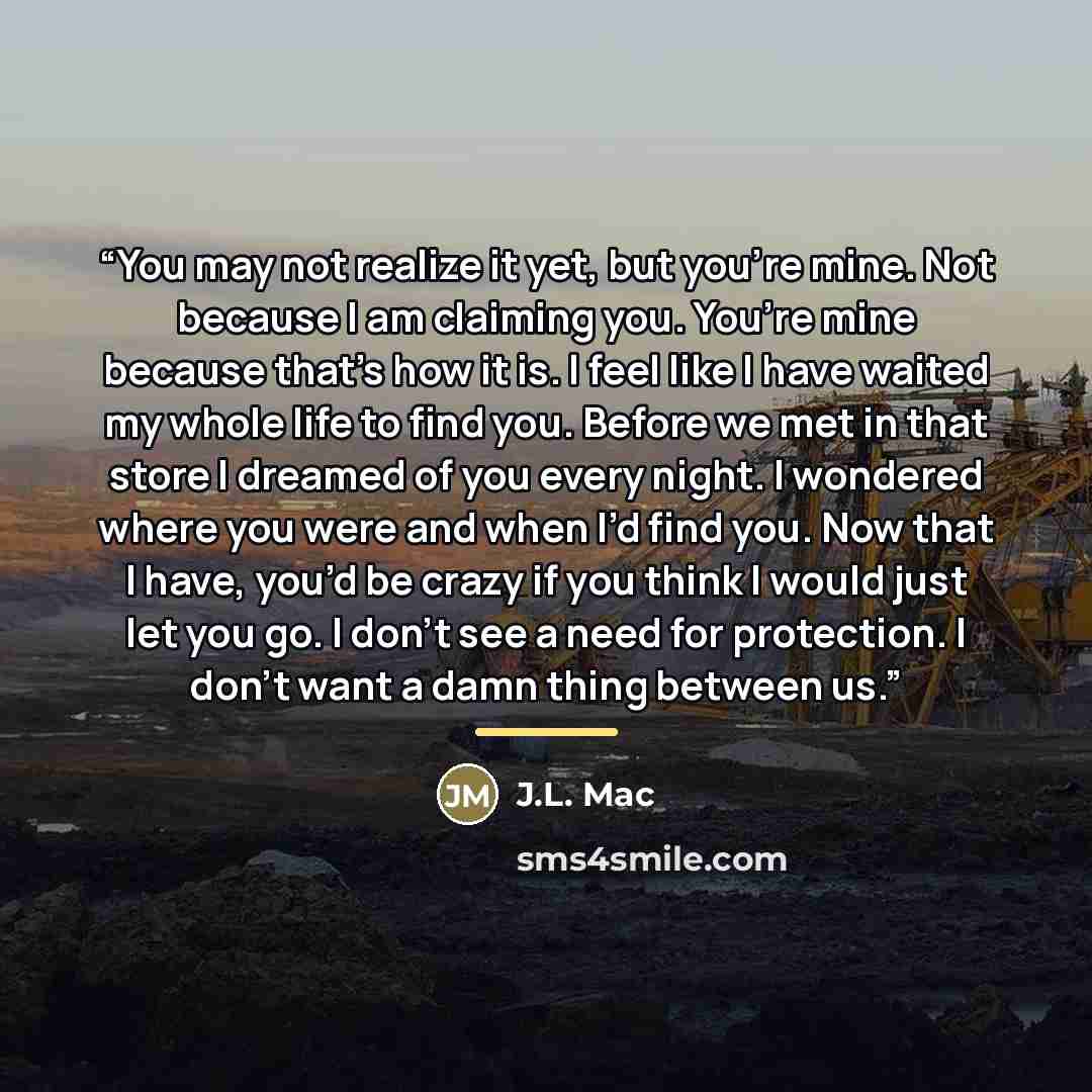“You may not realize it yet, but you’re mine. Not because I am claiming you. You’re mine because that’s how it is. I feel like I have waited my whole life to find you. Before we met in that store I dreamed of you every night. I wondered where you were and when I’d find you. Now that I have, you’d…” quote by J.L. Mac