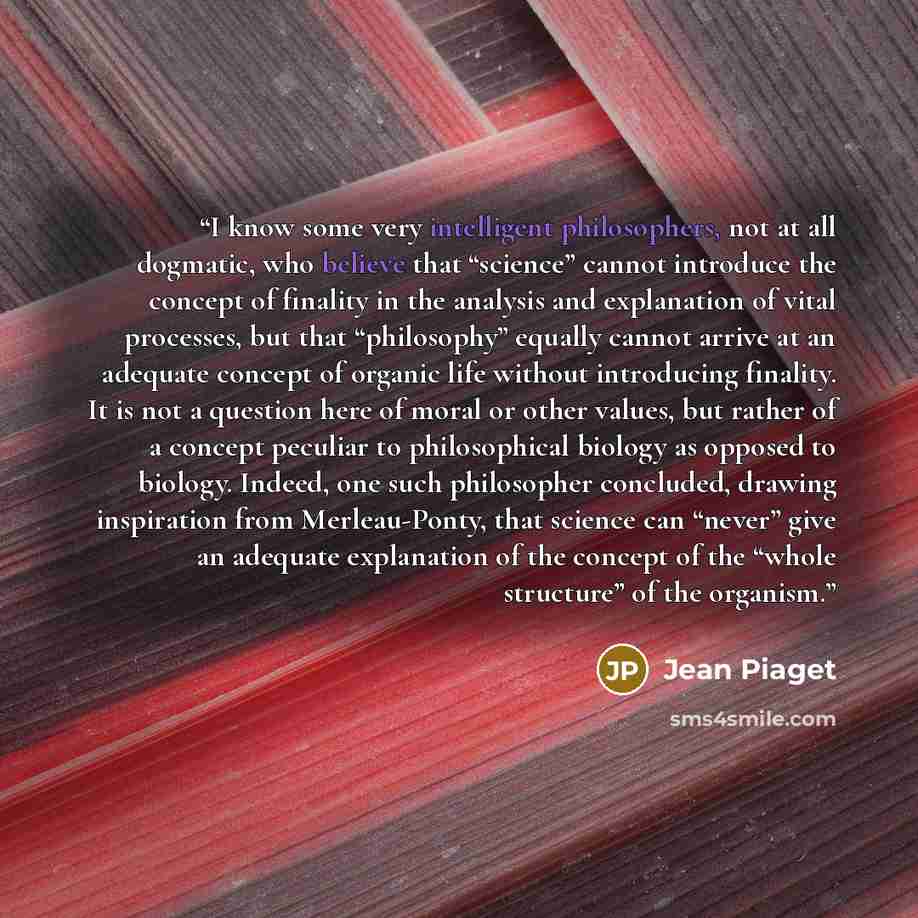 “I know some very intelligent philosophers, not at all dogmatic, who believe that “science” cannot introduce the concept of finality in the analysis and explanation of vital processes, but that “philosophy” equally cannot arrive at an adequate concept of organic life without introducing finality…” quote by Jean Piaget