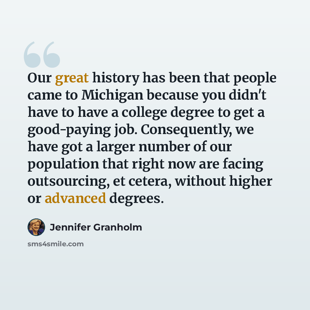 “Our great history has been that people came to Michigan because you didn't have to have a college degree to get a good-paying job. Consequently, we have got a larger number of our population that right now are facing outsourcing, et cetera, without higher or advanced degrees.” quote by Jennifer Granholm