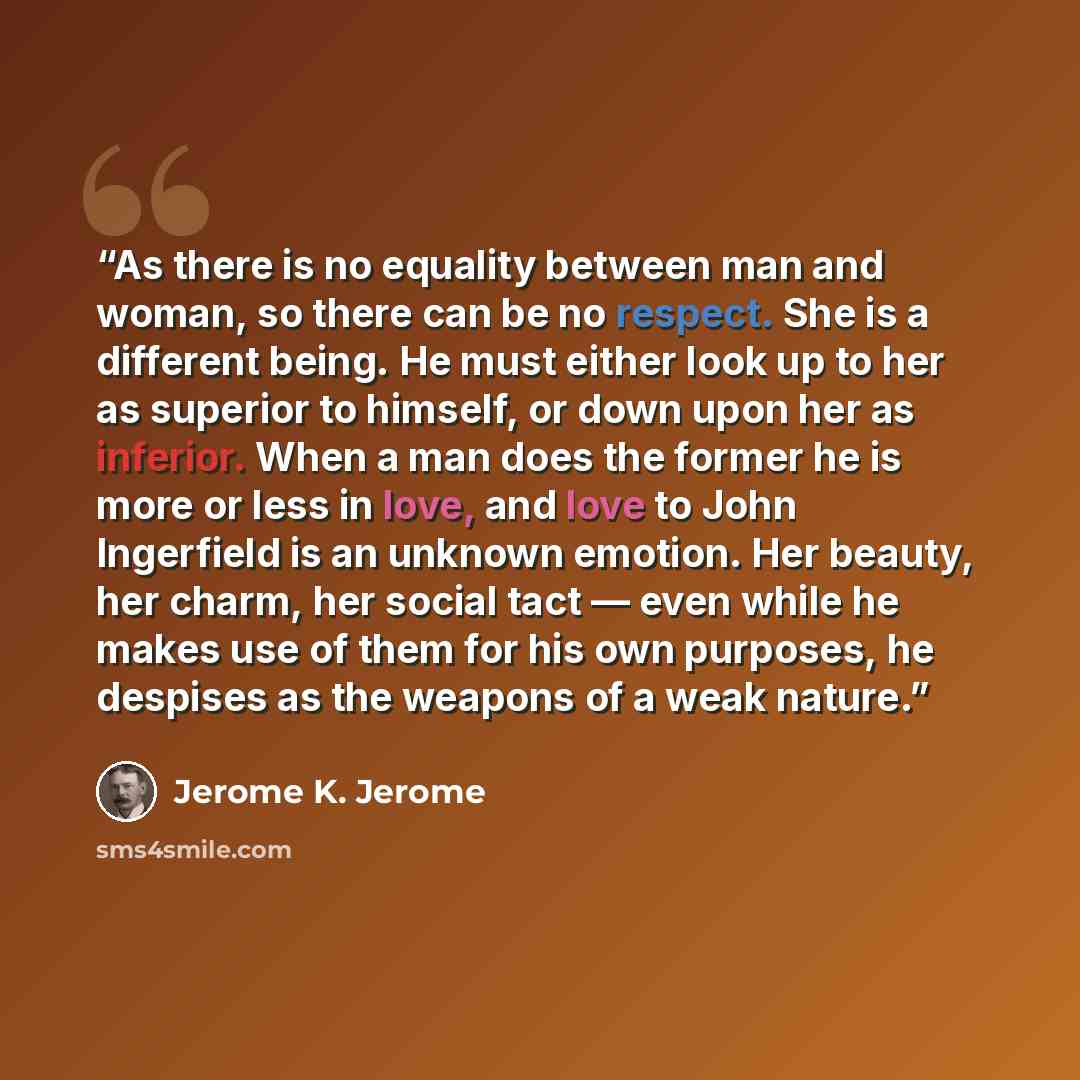 “As there is no equality between man and woman, so there can be no respect. She is a different being. He must either look up to her as superior to himself, or down upon her as inferior. When a man does the former he is more or less in love, and love to John Ingerfield is an unknown emotion. Her…” quote by Jerome K. Jerome