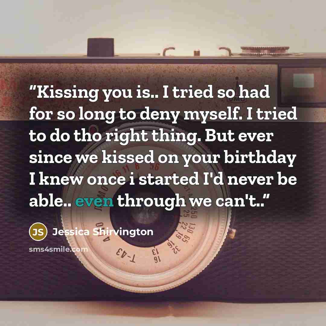 “Kissing you is.. I tried so had for so long to deny myself. I tried to do tho right thing. But ever since we kissed on your birthday I knew once i started I'd never be able.. even through we can't..” quote by Jessica Shirvington
