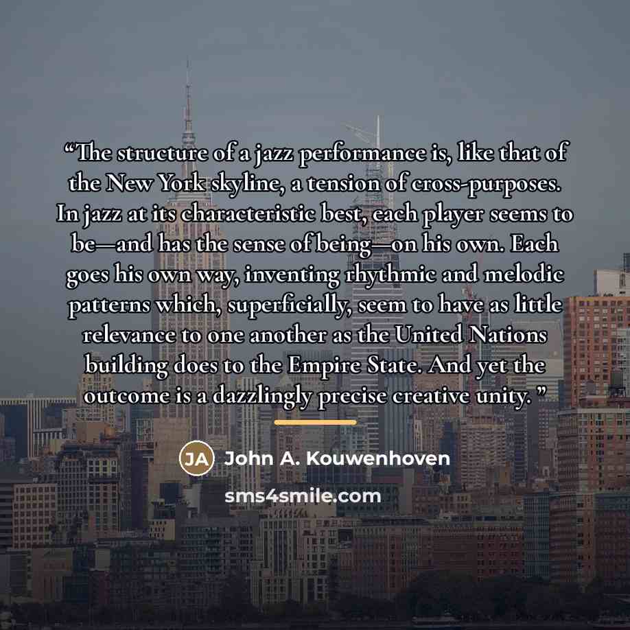 “The structure of a jazz performance is, like that of the New York skyline, a tension of cross-purposes. In jazz at its characteristic best, each player seems to be—and has the sense of being—on his own. Each goes his own way, inventing rhythmic and melodic patterns which, superficially, seem to…” quote by Anonymous