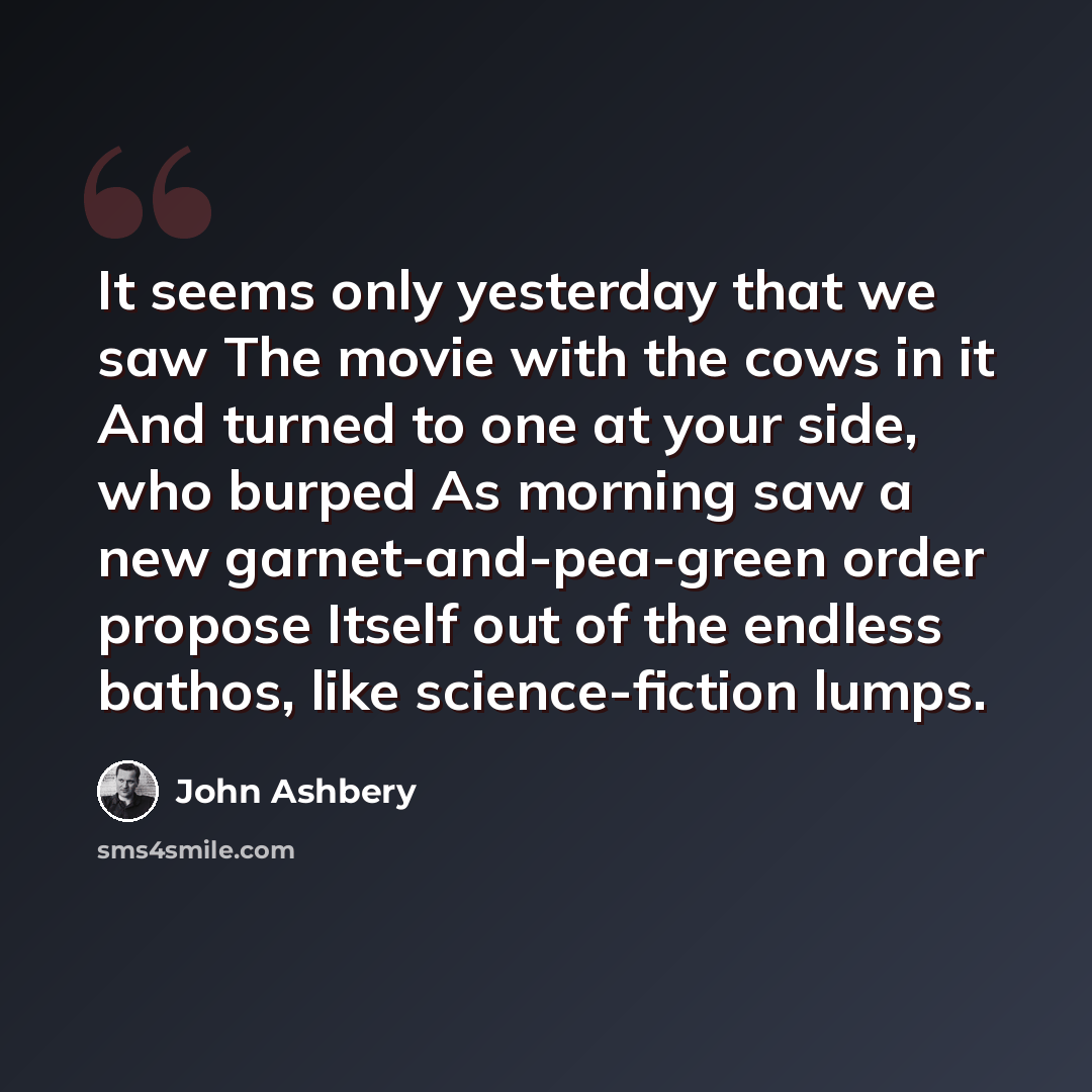 “It seems only yesterday that we saw The movie with the cows in it And turned to one at your side, who burped As morning saw a new garnet-and-pea-green order propose Itself out of the endless bathos, like science-fiction lumps.” quote by John Ashbery