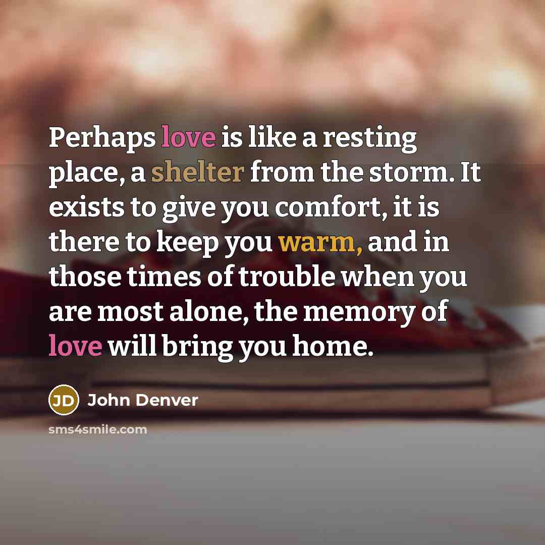 “Perhaps love is like a resting place, a shelter from the storm. It exists to give you comfort, it is there to keep you warm, and in those times of trouble when you are most alone, the memory of love will bring you home.” quote by John Denver
