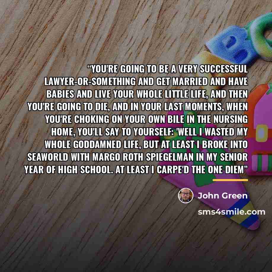 “You're going to be a very successful lawyer-or-something and get married and have babies and live your whole little life, and then you're going to die, and in your last moments, when you're choking on your own bile in the nursing home, you'll say to yourself: 'Well I wasted my whole goddamned…” quote by John Green