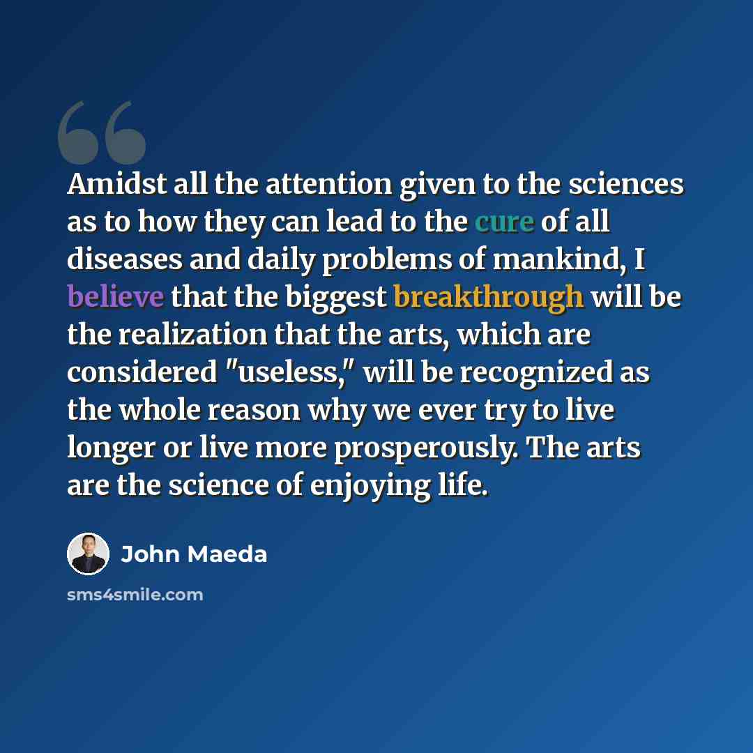 “Amidst all the attention given to the sciences as to how they can lead to the cure of all diseases and daily problems of mankind, I believe that the biggest breakthrough will be the realization that the arts, which are considered "useless," will be recognized as the whole reason why we ever try to…” quote by John Maeda