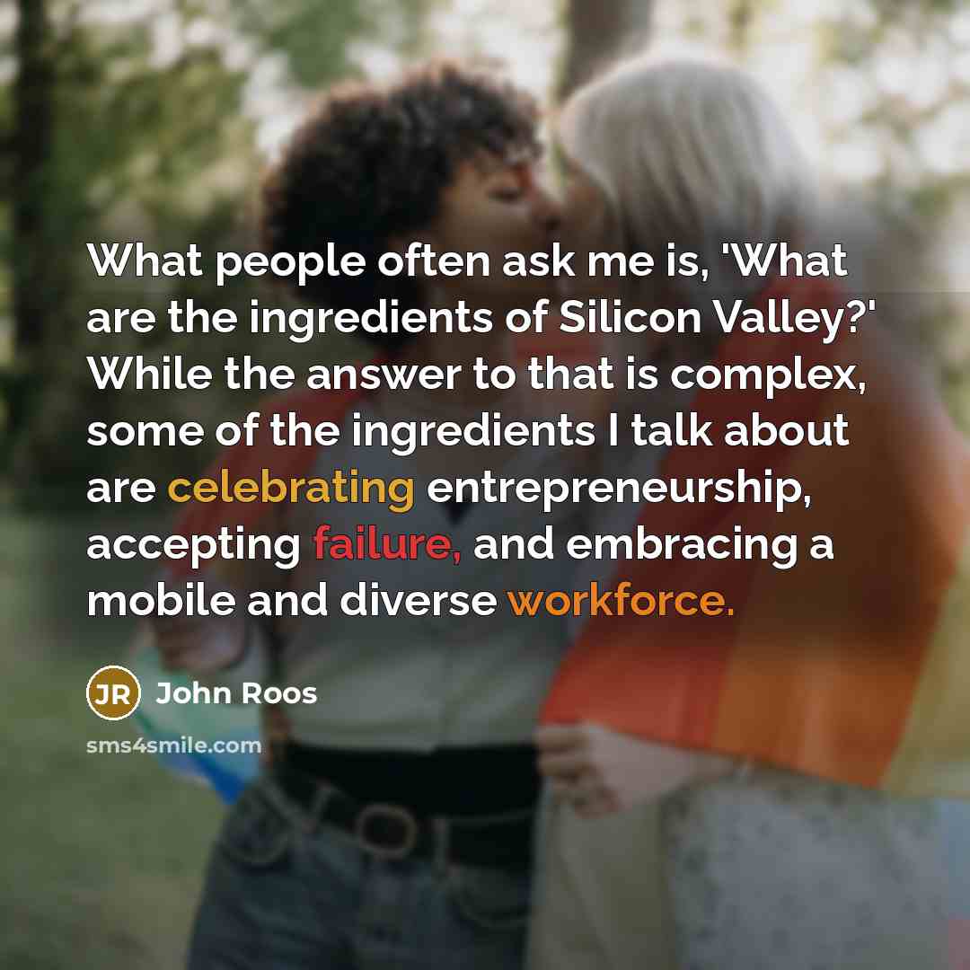 “What people often ask me is, 'What are the ingredients of Silicon Valley?' While the answer to that is complex, some of the ingredients I talk about are celebrating entrepreneurship, accepting failure, and embracing a mobile and diverse workforce.” quote by John Roos