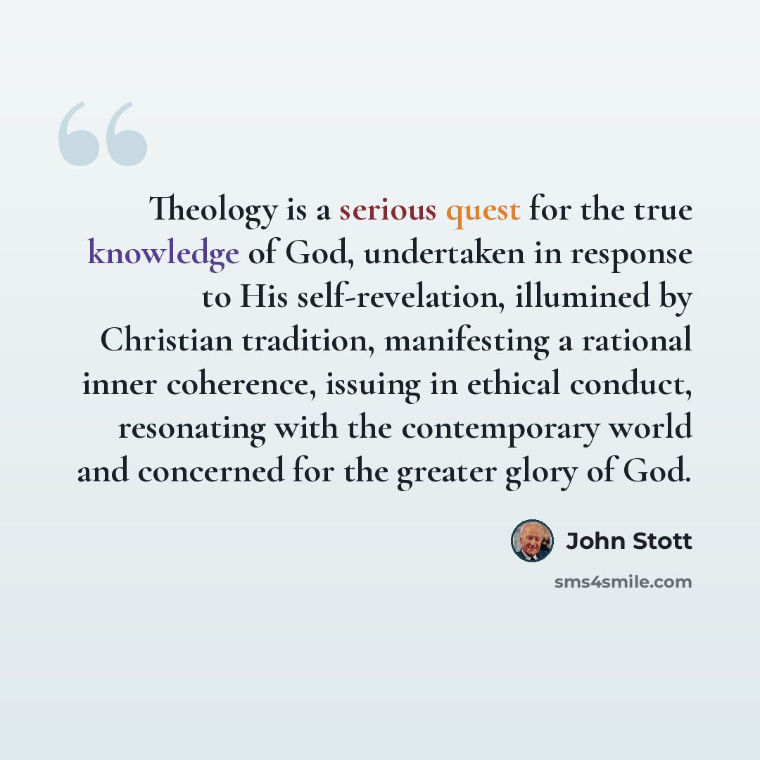 “Theology is a serious quest for the true knowledge of God, undertaken in response to His self-revelation, illumined by Christian tradition, manifesting a rational inner coherence, issuing in ethical conduct, resonating with the contemporary world and concerned for the greater glory of God.” quote by John Stott