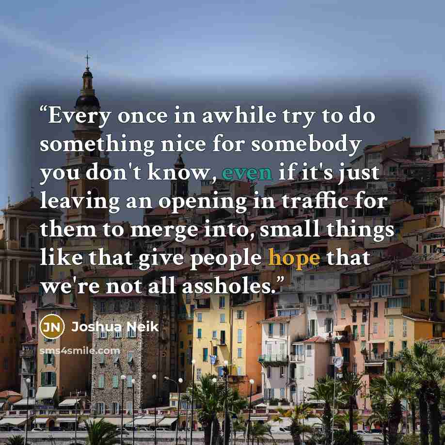 “Every once in awhile try to do something nice for somebody you don't know, even if it's just leaving an opening in traffic for them to merge into, small things like that give people hope that we're not all assholes.” quote by Joshua Neik