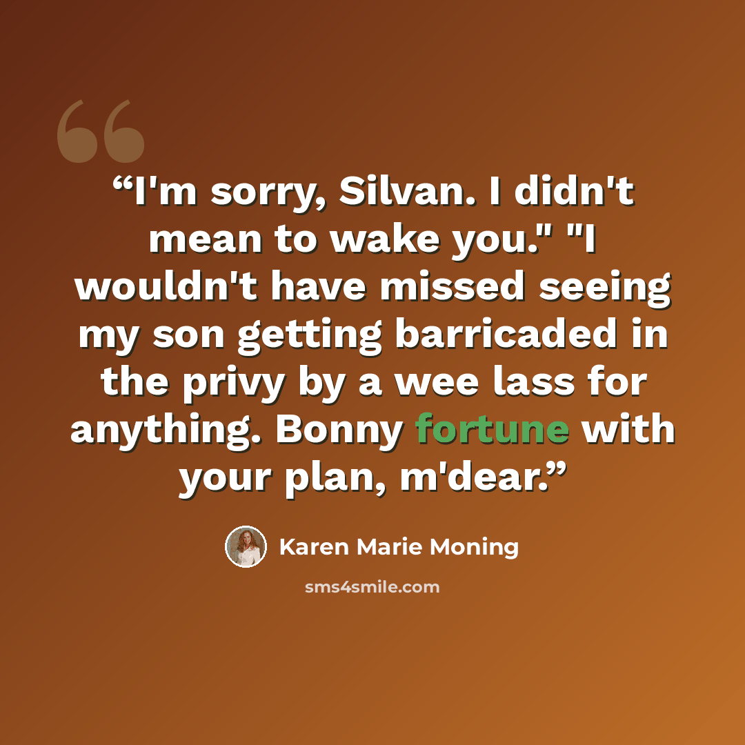 “I'm sorry, Silvan. I didn't mean to wake you." "I wouldn't have missed seeing my son getting barricaded in the privy by a wee lass for anything. Bonny fortune with your plan, m'dear.” quote by Karen Marie Moning