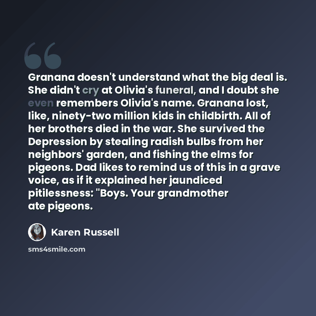 “Granana doesn't understand what the big deal is. She didn't cry at Olivia's funeral, and I doubt she even remembers Olivia's name. Granana lost, like, ninety-two million kids in childbirth. All of her brothers died in the war. She survived the Depression by stealing radish bulbs from her…” quote by Karen Russell