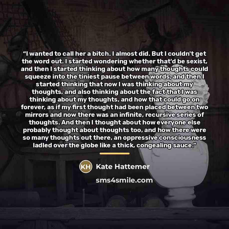 “I wanted to call her a bitch. I almost did. But I couldn't get the word out. I started wondering whether that'd be sexist, and then I started thinking about how many thoughts could squeeze into the tiniest pause between words, and then I started thinking that now I was thinking about my thoughts…” quote by Kate Hattemer