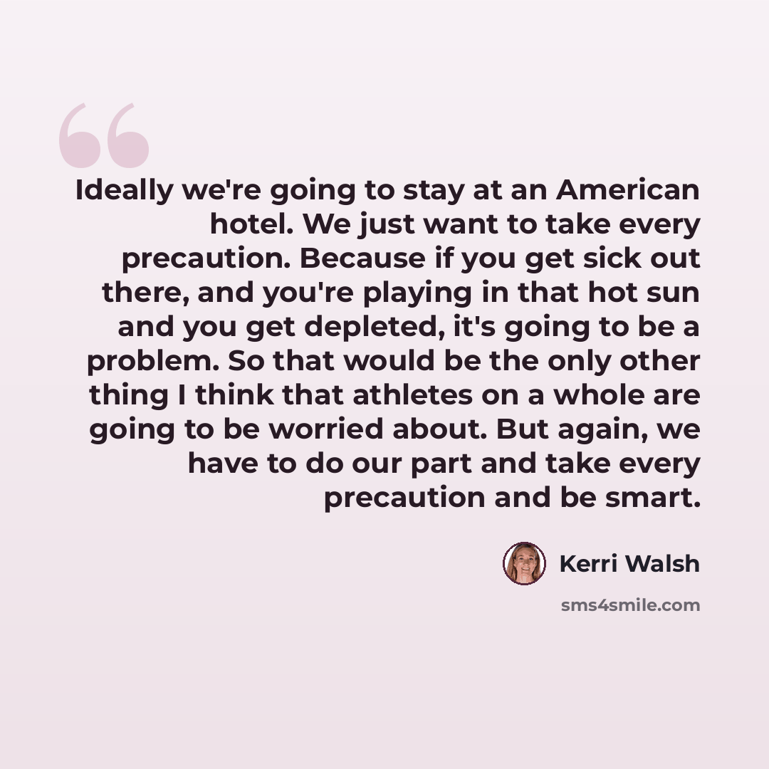 “Ideally we're going to stay at an American hotel. We just want to take every precaution. Because if you get sick out there, and you're playing in that hot sun and you get depleted, it's going to be a problem. So that would be the only other thing I think that athletes on a whole are going to be…” quote by Kerri Walsh