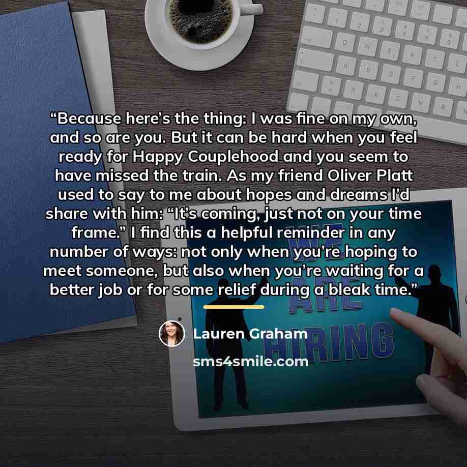 “Because here’s the thing: I was fine on my own, and so are you. But it can be hard when you feel ready for Happy Couplehood and you seem to have missed the train. As my friend Oliver Platt used to say to me about hopes and dreams I’d share with him: “It’s coming, just not on your time frame.” I…” quote by Lauren Graham