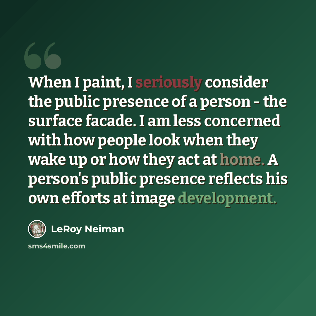 “When I paint, I seriously consider the public presence of a person - the surface facade. I am less concerned with how people look when they wake up or how they act at home. A person's public presence reflects his own efforts at image development.” quote by LeRoy Neiman