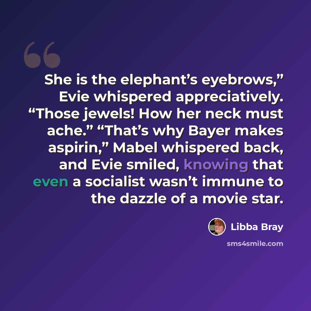 “She is the elephant’s eyebrows,” Evie whispered appreciatively. “Those jewels! How her neck must ache.” “That’s why Bayer makes aspirin,” Mabel whispered back, and Evie smiled, knowing that even a socialist wasn’t immune to the dazzle of a movie star.” quote by Libba Bray