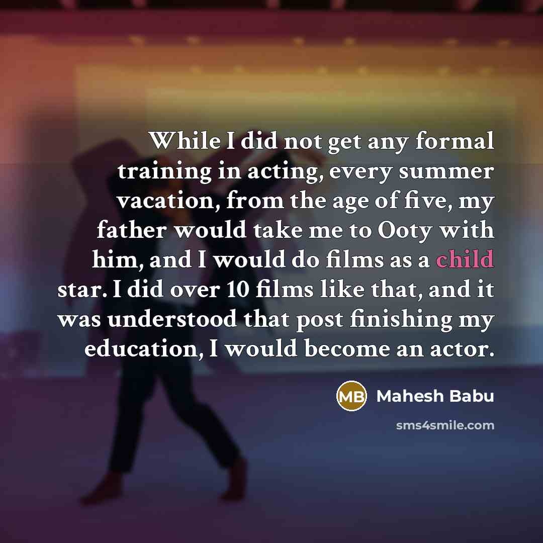 “While I did not get any formal training in acting, every summer vacation, from the age of five, my father would take me to Ooty with him, and I would do films as a child star. I did over 10 films like that, and it was understood that post finishing my education, I would become an actor.” quote by Mahesh Babu