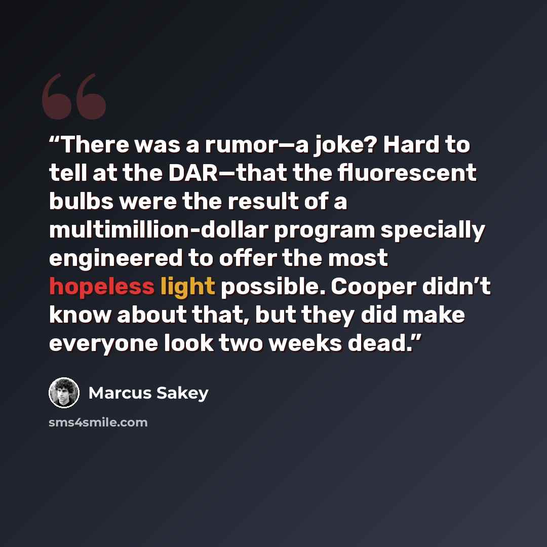 “There was a rumor—a joke? Hard to tell at the DAR—that the fluorescent bulbs were the result of a multimillion-dollar program specially engineered to offer the most hopeless light possible. Cooper didn’t know about that, but they did make everyone look two weeks dead.” quote by Marcus Sakey