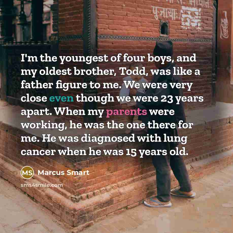 “I'm the youngest of four boys, and my oldest brother, Todd, was like a father figure to me. We were very close even though we were 23 years apart. When my parents were working, he was the one there for me. He was diagnosed with lung cancer when he was 15 years old.” quote by Marcus Smart