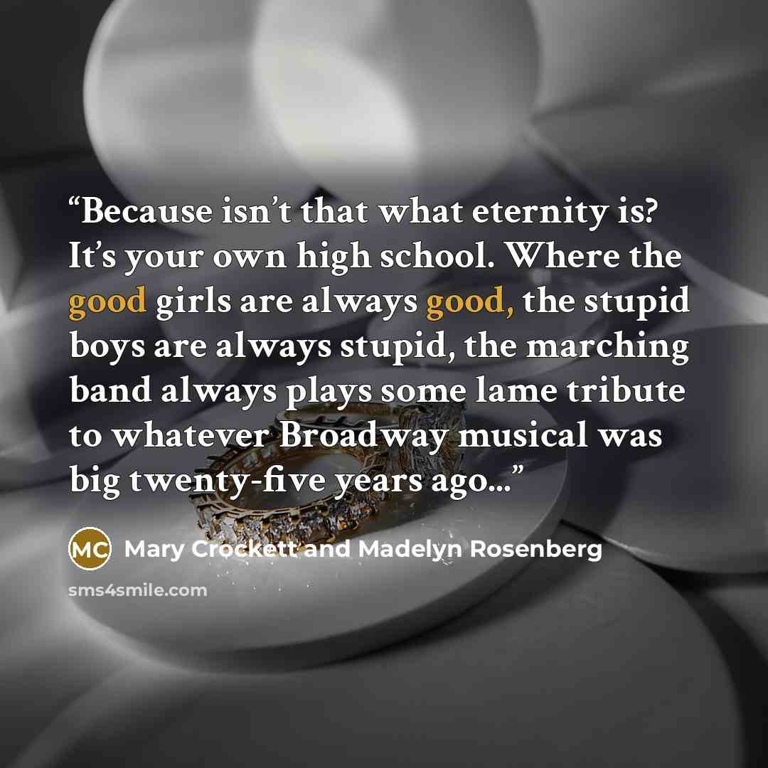 “Because isn’t that what eternity is? It’s your own high school. Where the good girls are always good, the stupid boys are always stupid, the marching band always plays some lame tribute to whatever Broadway musical was big twenty-five years ago...” quote by Mary Crockett and Madelyn Rosenberg