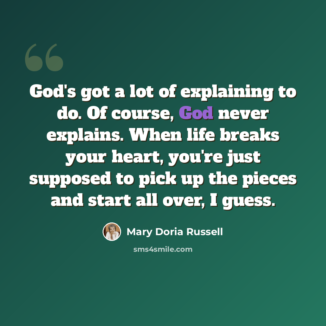 “God's got a lot of explaining to do. Of course, God never explains. When life breaks your heart, you're just supposed to pick up the pieces and start all over, I guess.” quote by Mary Doria Russell