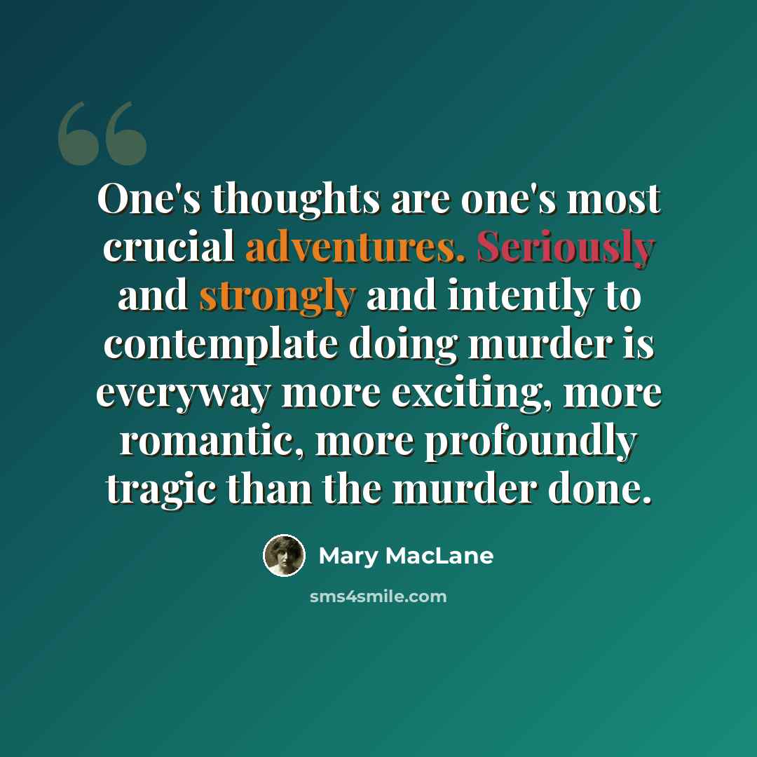 “One's thoughts are one's most crucial adventures. Seriously and strongly and intently to contemplate doing murder is everyway more exciting, more romantic, more profoundly tragic than the murder done.” quote by Mary MacLane