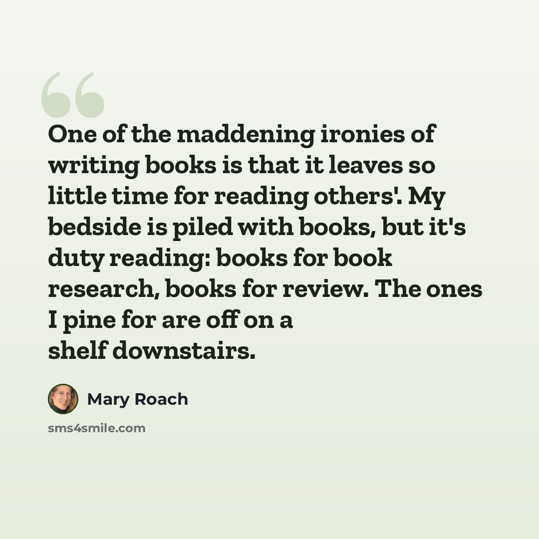 “One of the maddening ironies of writing books is that it leaves so little time for reading others'. My bedside is piled with books, but it's duty reading: books for book research, books for review. The ones I pine for are off on a shelf downstairs.” quote by Mary Roach