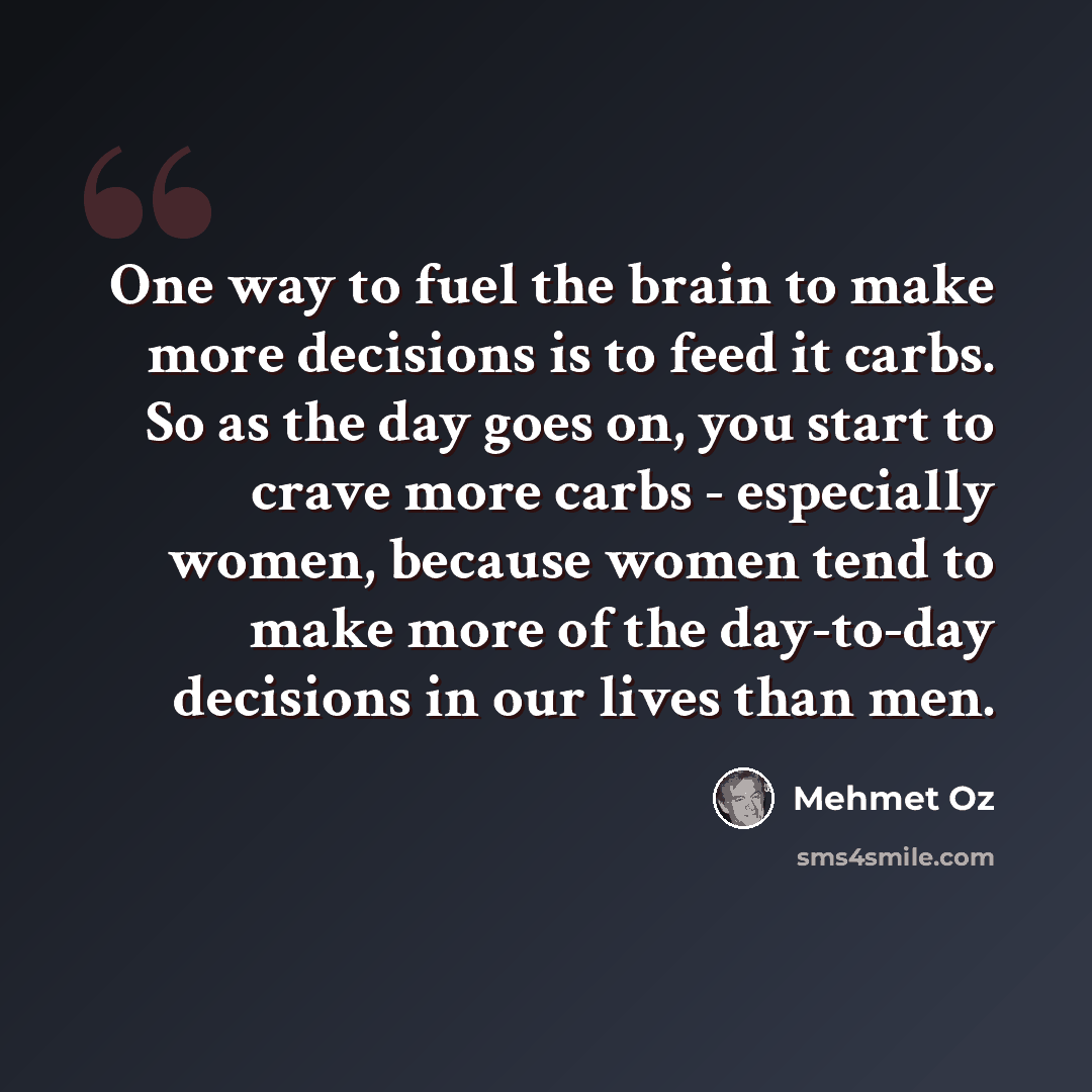 “One way to fuel the brain to make more decisions is to feed it carbs. So as the day goes on, you start to crave more carbs - especially women, because women tend to make more of the day-to-day decisions in our lives than men.” quote by Mehmet Oz
