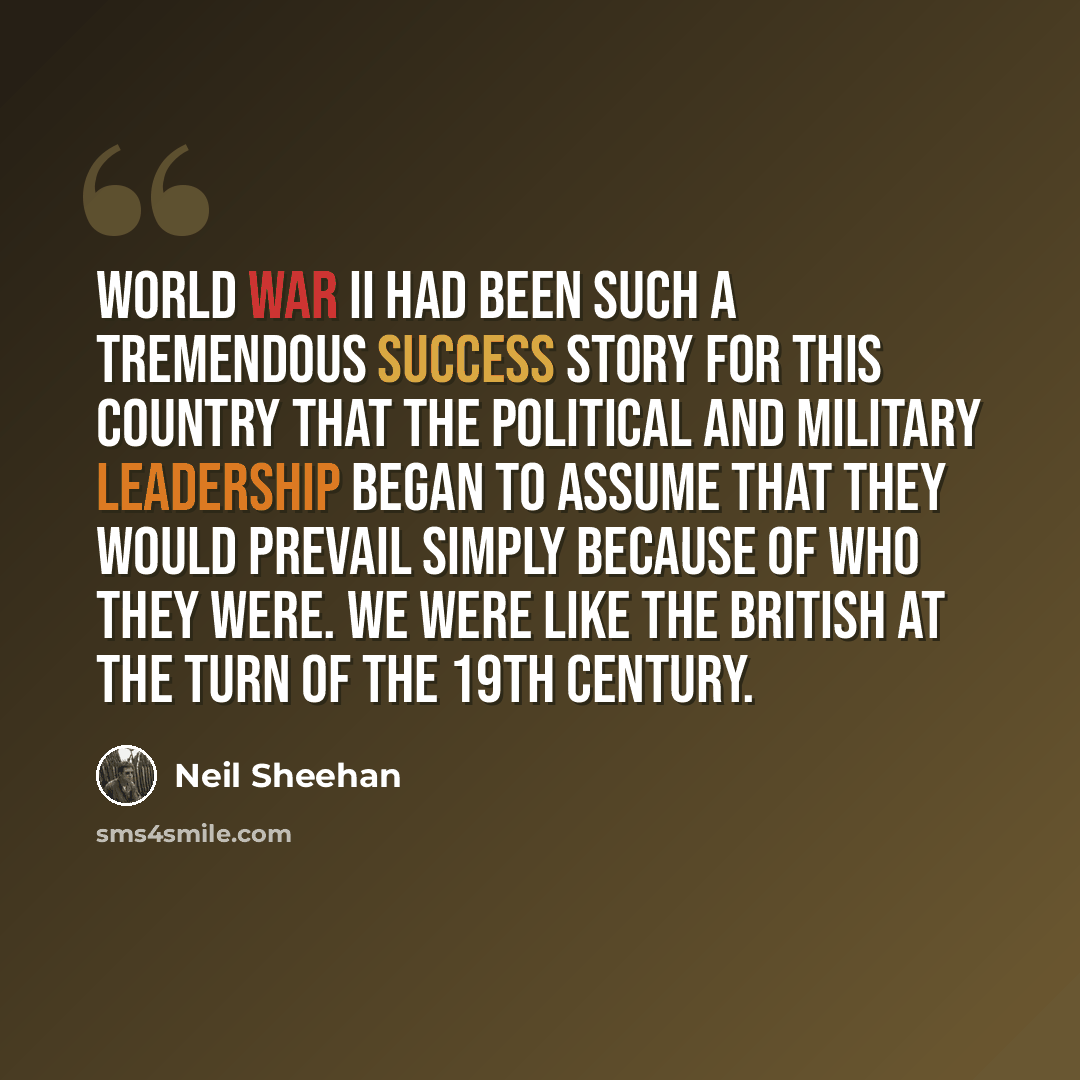“World War II had been such a tremendous success story for this country that the political and military leadership began to assume that they would prevail simply because of who they were. We were like the British at the turn of the 19th century.” quote by Neil Sheehan
