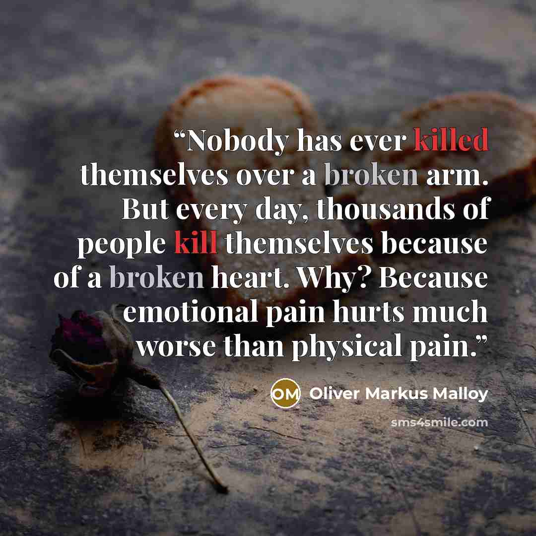 “Nobody has ever killed themselves over a broken arm. But every day, thousands of people kill themselves because of a broken heart. Why? Because emotional pain hurts much worse than physical pain.” quote by Oliver Markus Malloy