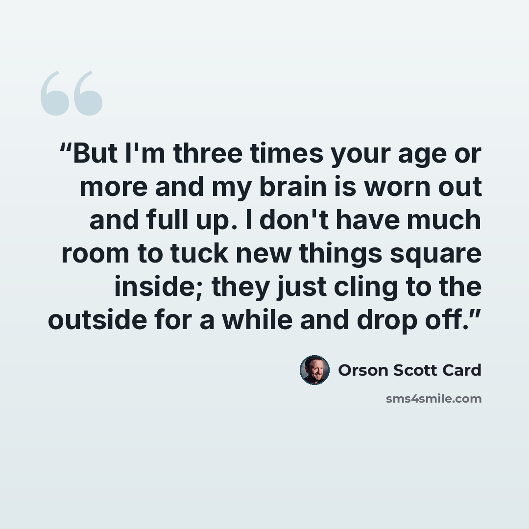 “But I'm three times your age or more and my brain is worn out and full up. I don't have much room to tuck new things square inside; they just cling to the outside for a while and drop off.” quote by Orson Scott Card