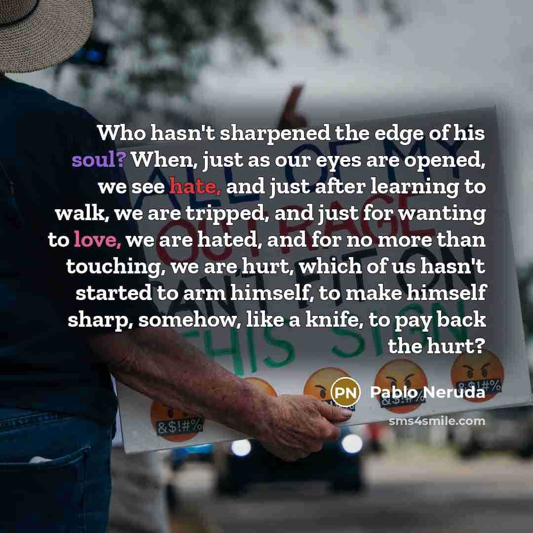 “Who hasn't sharpened the edge of his soul? When, just as our eyes are opened, we see hate, and just after learning to walk, we are tripped, and just for wanting to love, we are hated, and for no more than touching, we are hurt, which of us hasn't started to arm himself, to make himself sharp…” quote by Pablo Neruda