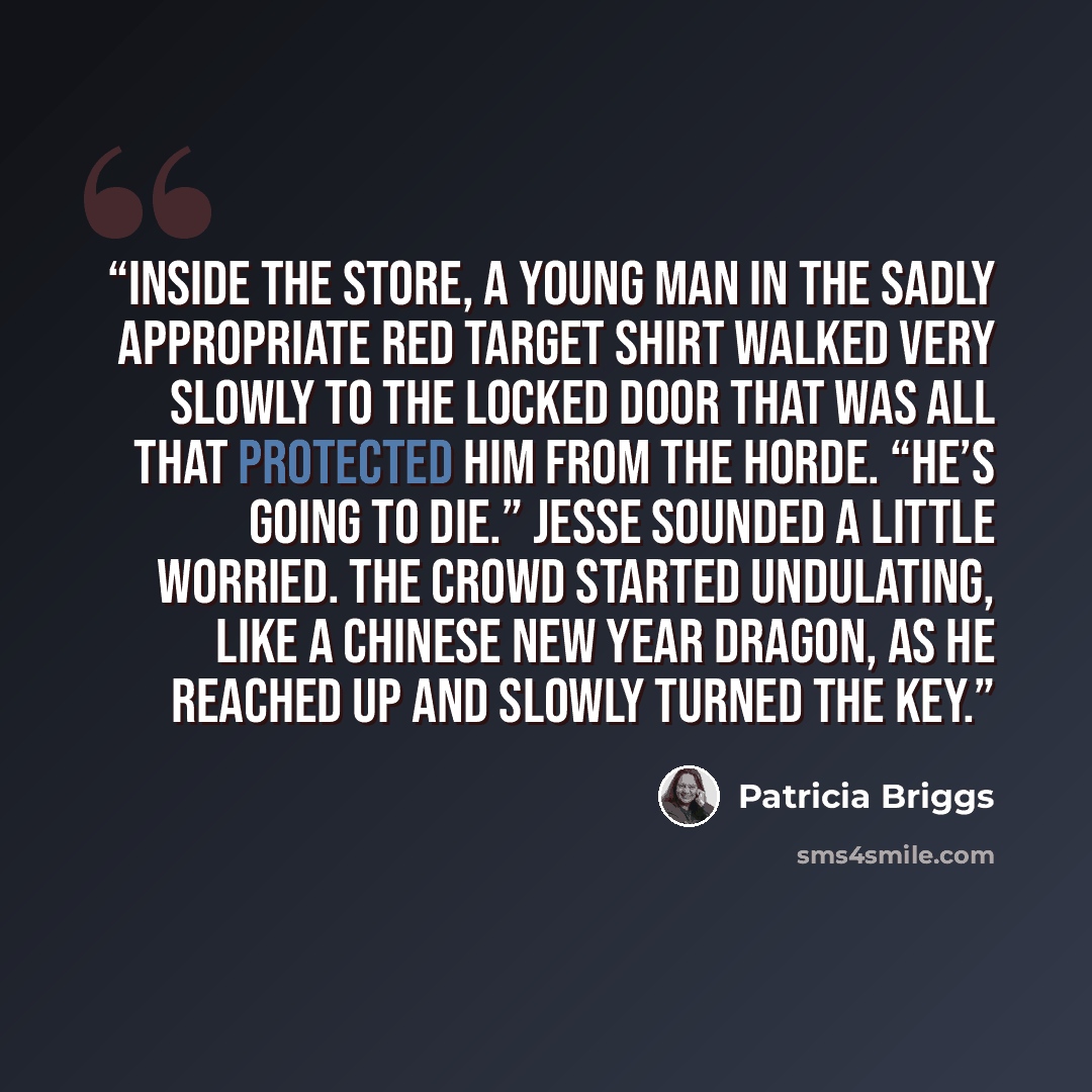 “Inside the store, a young man in the sadly appropriate red Target shirt walked very slowly to the locked door that was all that protected him from the horde. “He’s going to die.” Jesse sounded a little worried. The crowd started undulating, like a Chinese New Year dragon, as he reached up and…” quote by Patricia Briggs