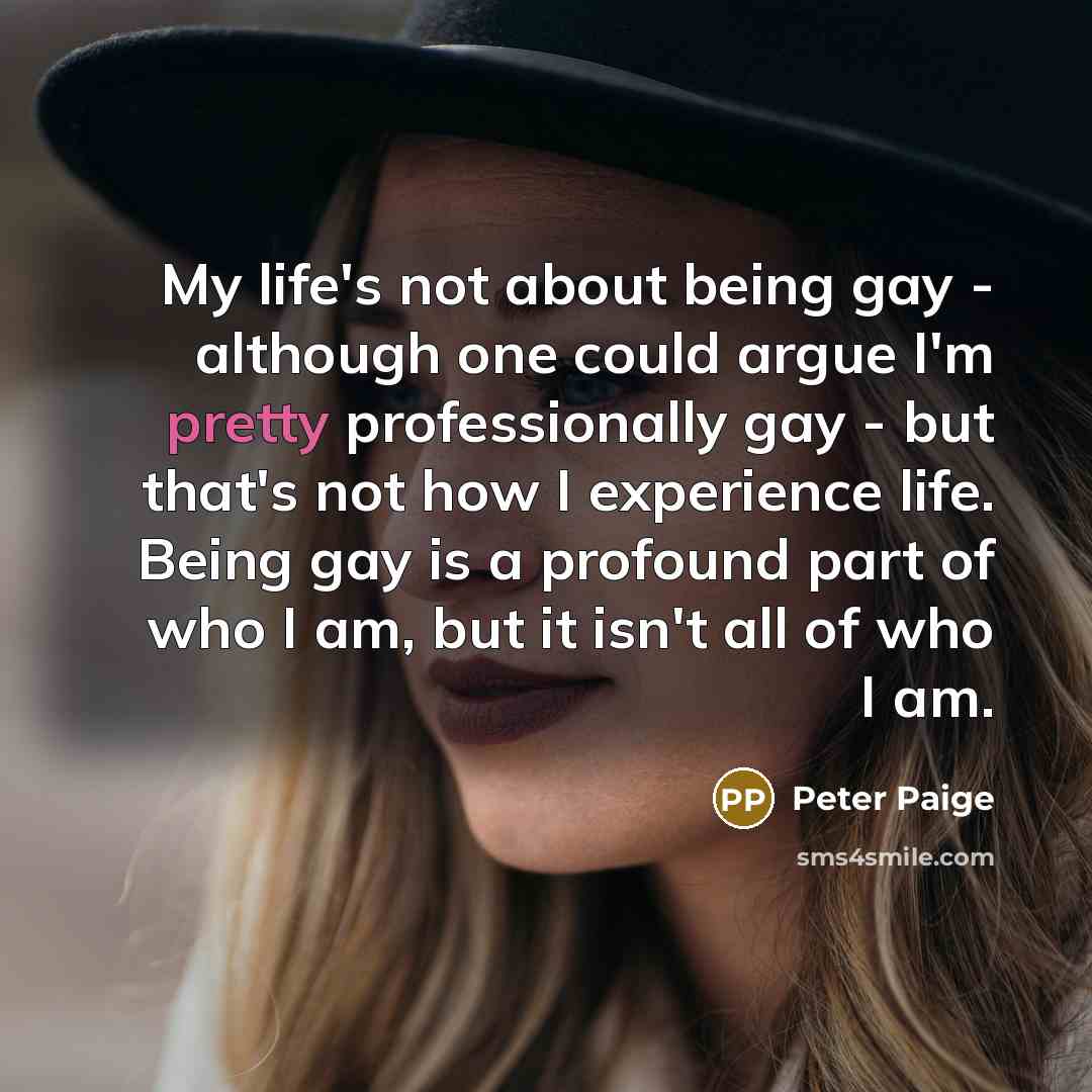 “My life's not about being gay - although one could argue I'm pretty professionally gay - but that's not how I experience life. Being gay is a profound part of who I am, but it isn't all of who I am.” quote by Peter Paige
