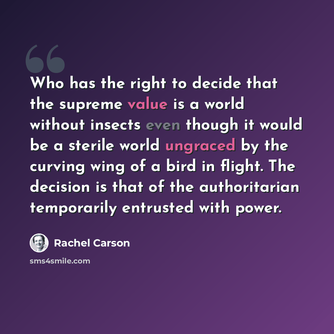 “Who has the right to decide that the supreme value is a world without insects even though it would be a sterile world ungraced by the curving wing of a bird in flight. The decision is that of the authoritarian temporarily entrusted with power.” quote by Rachel Carson