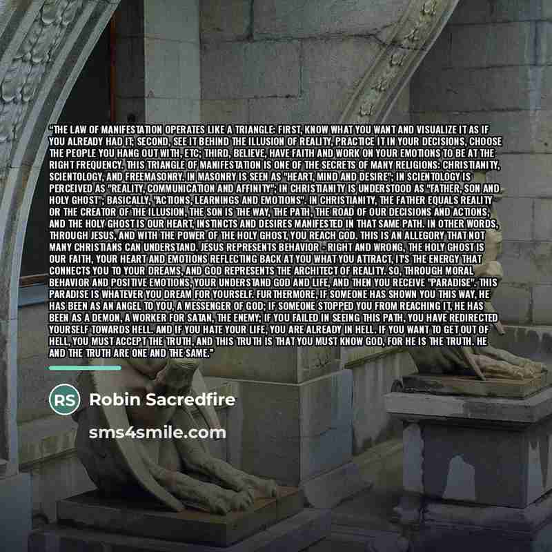 “The law of manifestation operates like a triangle: First, know what you want and visualize it as if you already had it; Second, see it behind the illusion of reality, practice it in your decisions, choose the people you hang out with, etc; Third, believe, have faith and work on your emotions to be…” quote by Robin Sacredfire