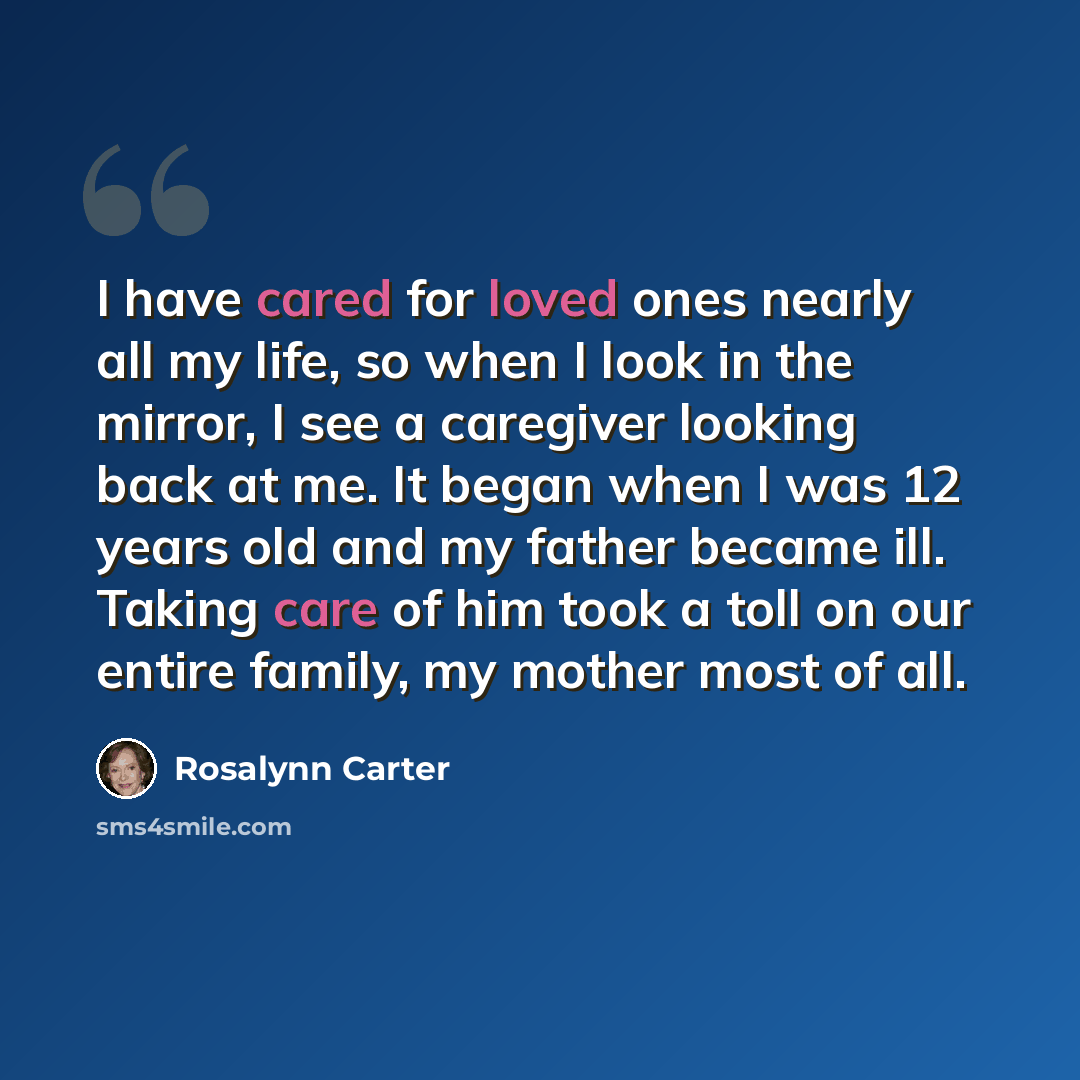 “I have cared for loved ones nearly all my life, so when I look in the mirror, I see a caregiver looking back at me. It began when I was 12 years old and my father became ill. Taking care of him took a toll on our entire family, my mother most of all.” quote by Rosalynn Carter