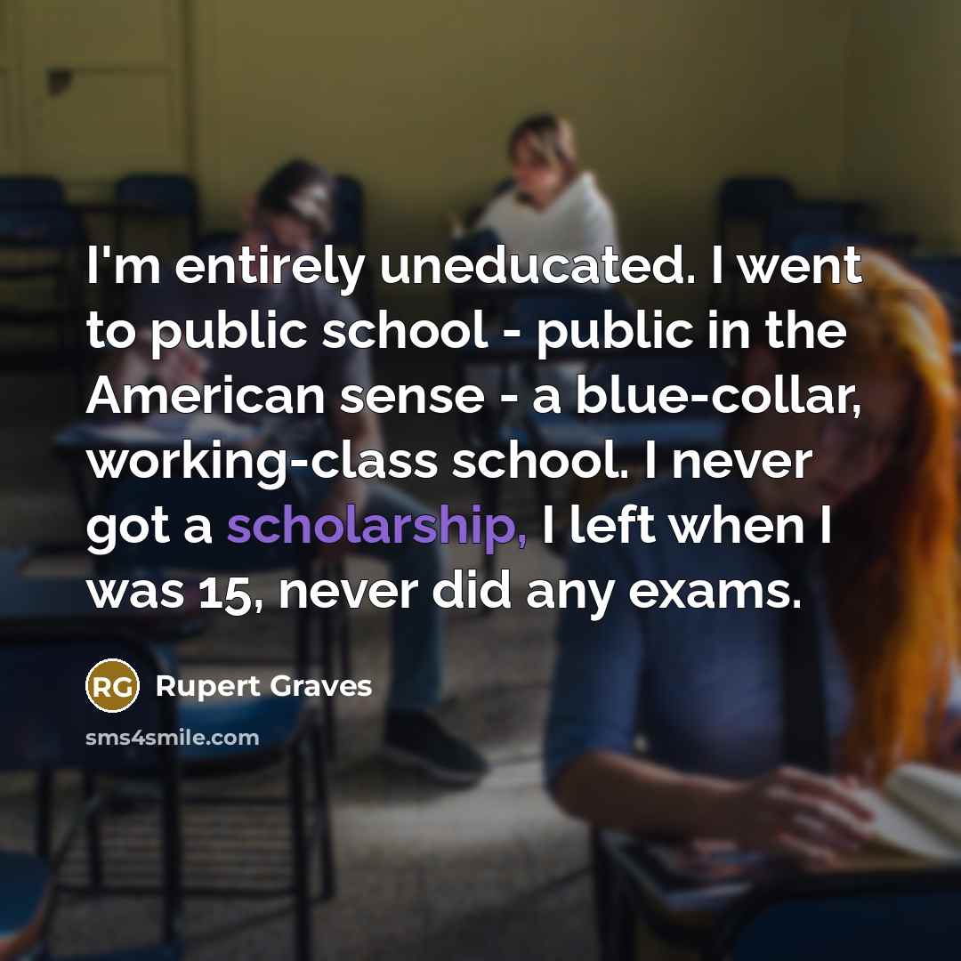 “I'm entirely uneducated. I went to public school - public in the American sense - a blue-collar, working-class school. I never got a scholarship, I left when I was 15, never did any exams.” quote by Rupert Graves