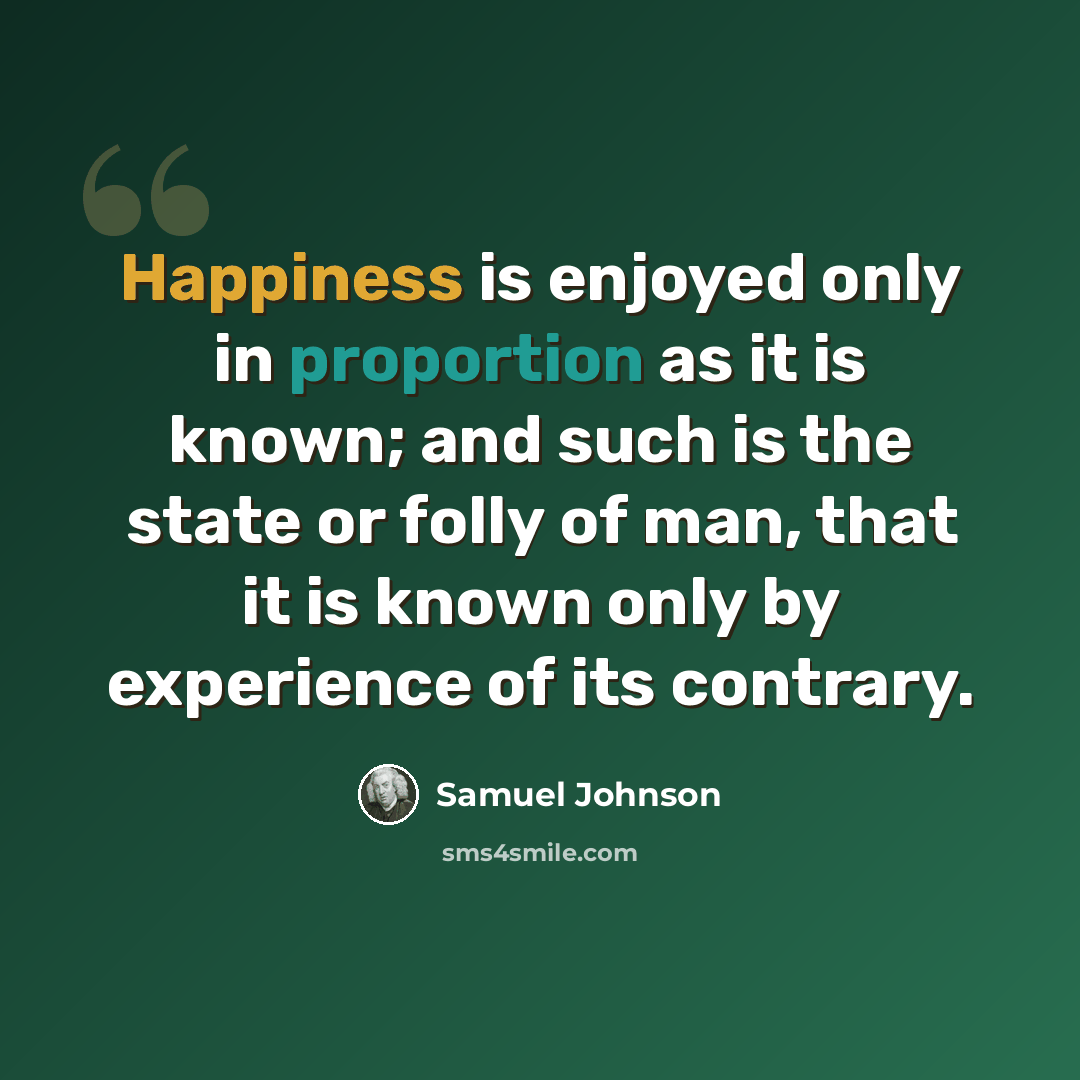 “Happiness is enjoyed only in proportion as it is known; and such is the state or folly of man, that it is known only by experience of its contrary.” quote by Samuel Johnson
