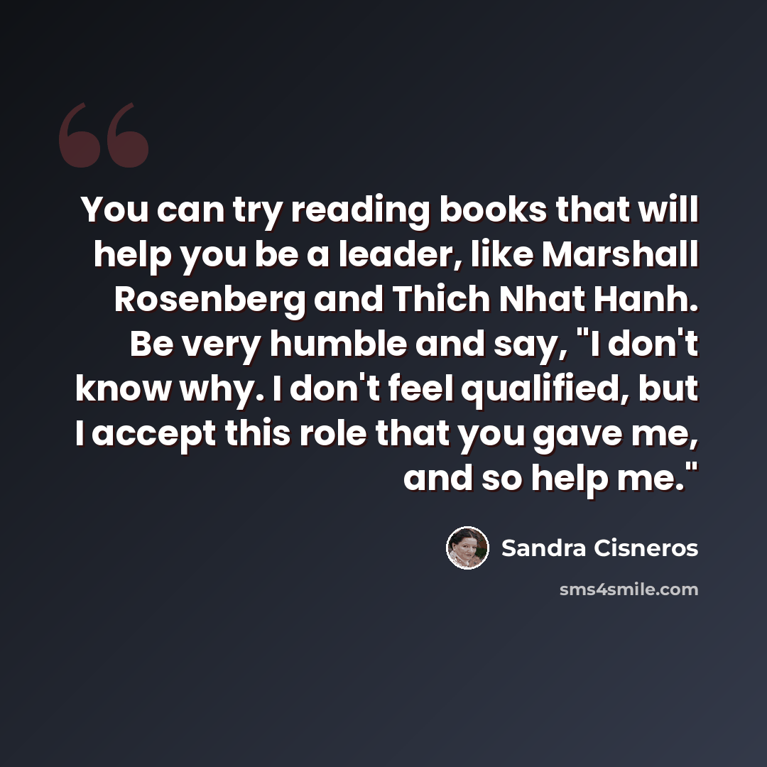 “You can try reading books that will help you be a leader, like Marshall Rosenberg and Thich Nhat Hanh. Be very humble and say, "I don't know why. I don't feel qualified, but I accept this role that you gave me, and so help me."” quote by Sandra Cisneros