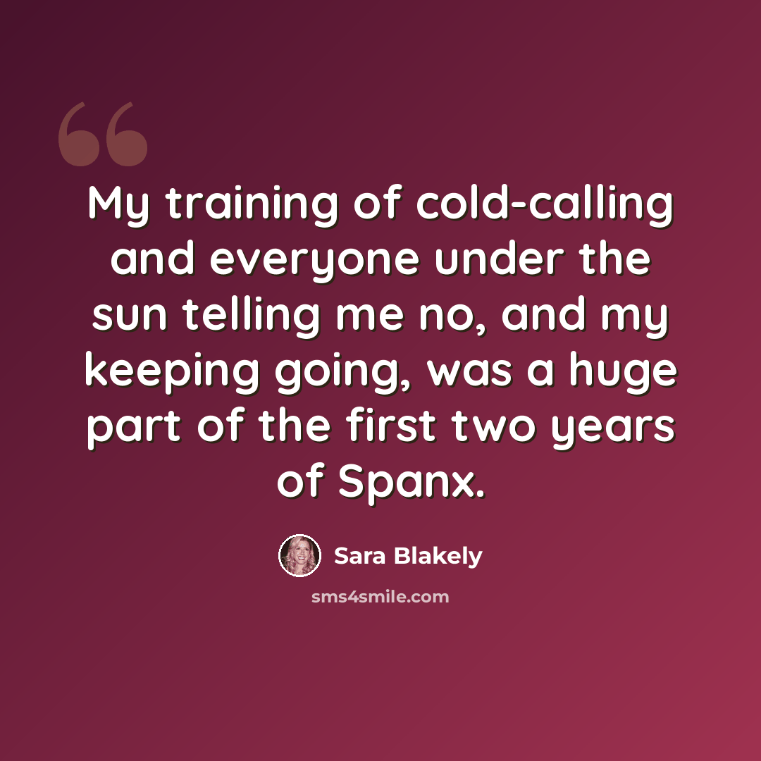 “My training of cold-calling and everyone under the sun telling me no, and my keeping going, was a huge part of the first two years of Spanx.” quote by Sara Blakely