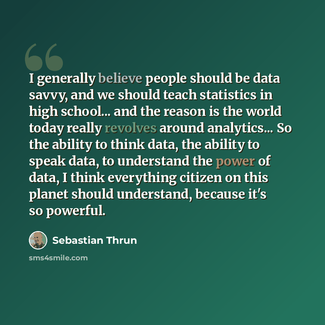 “I generally believe people should be data savvy, and we should teach statistics in high school... and the reason is the world today really revolves around analytics... So the ability to think data, the ability to speak data, to understand the power of data, I think everything citizen on this…” quote by Sebastian Thrun