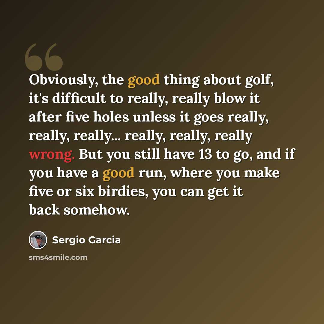 “Obviously, the good thing about golf, it's difficult to really, really blow it after five holes unless it goes really, really, really... really, really, really wrong. But you still have 13 to go, and if you have a good run, where you make five or six birdies, you can get it back somehow.” quote by Sergio Garcia